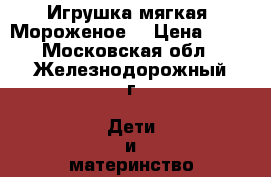 Игрушка мягкая. Мороженое  › Цена ­ 80 - Московская обл., Железнодорожный г. Дети и материнство » Игрушки   . Московская обл.,Железнодорожный г.